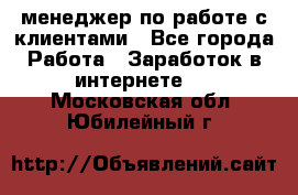 менеджер по работе с клиентами - Все города Работа » Заработок в интернете   . Московская обл.,Юбилейный г.